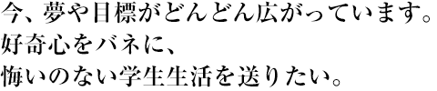 今、夢や目標がどんどん広がっています。好奇心をバネに、悔いのない学生生活を送りたい。