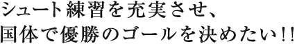 シュート練習を充実させ、
国体で優勝のゴールを決めたい！！