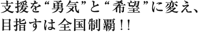 支援を勇気と希望に変え、
目指すは全国制覇！！